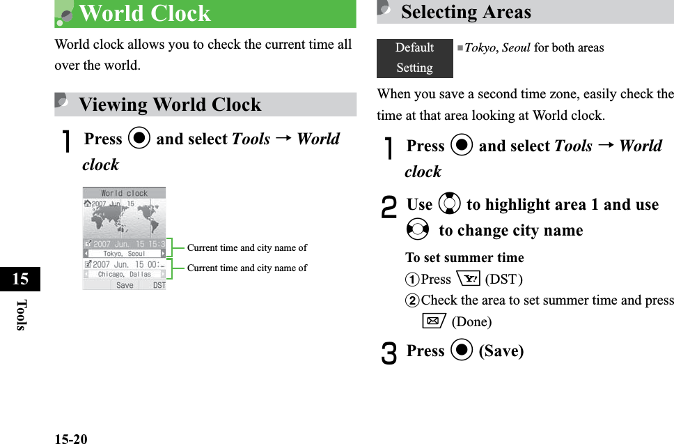 15-20Too ls15World ClockWorld clock allows you to check the current time all over the world. Viewing World ClockAPress c and select Tools →WorldclockSelecting AreasWhen you save a second time zone, easily check the time at that area looking at World clock.APress c and select Tools →WorldclockBUse j to highlight area 1 and use sto change city nameTo set summer timeaPress o (DST)bCheck the area to set summer time and press w (Done) CPress c (Save)Current time and city name of Current time and city name of DefaultSetting■Tokyo, Seoul for both areas