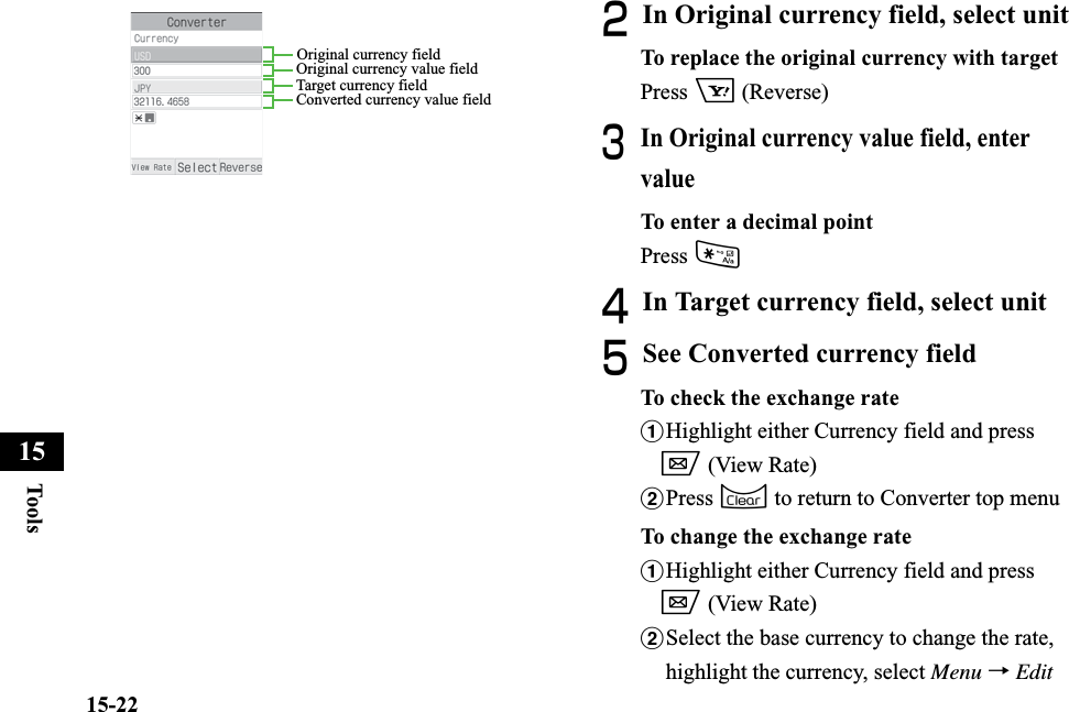 15-22Too ls15BIn Original currency field, select unitTo replace the original currency with targetPress o (Reverse)CIn Original currency value field, enter valueTo enter a decimal pointPress *DIn Target currency field, select unitESee Converted currency fieldTo check the exchange rateaHighlight either Currency field and press w (View Rate)bPress C to return to Converter top menuTo change the exchange rateaHighlight either Currency field and press w (View Rate)bSelect the base currency to change the rate, highlight the currency, select Menu →EditOriginal currency fieldOriginal currency value fieldTarget currency fieldConverted currency value field