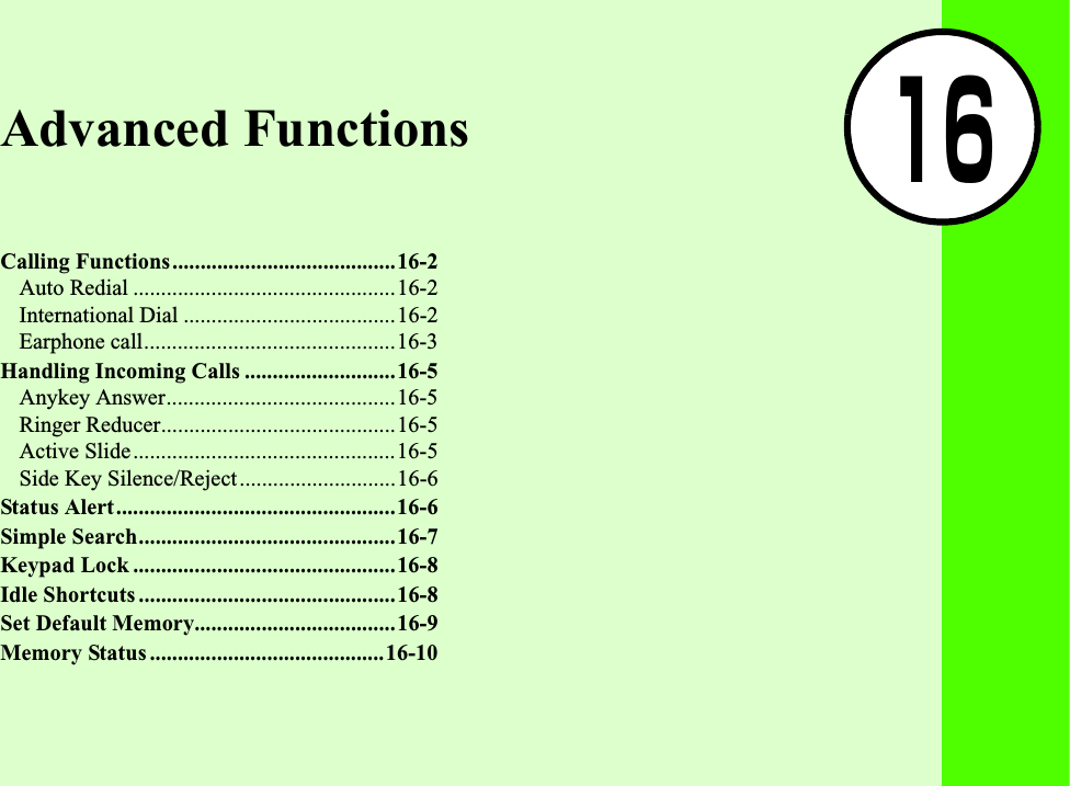 16Advanced FunctionsCalling Functions........................................16-2Auto Redial ...............................................16-2International Dial ......................................16-2Earphone call.............................................16-3Handling Incoming Calls ...........................16-5Anykey Answer.........................................16-5Ringer Reducer..........................................16-5Active Slide...............................................16-5Side Key Silence/Reject............................16-6Status Alert..................................................16-6Simple Search..............................................16-7Keypad Lock ...............................................16-8Idle Shortcuts ..............................................16-8Set Default Memory....................................16-9Memory Status ..........................................16-10