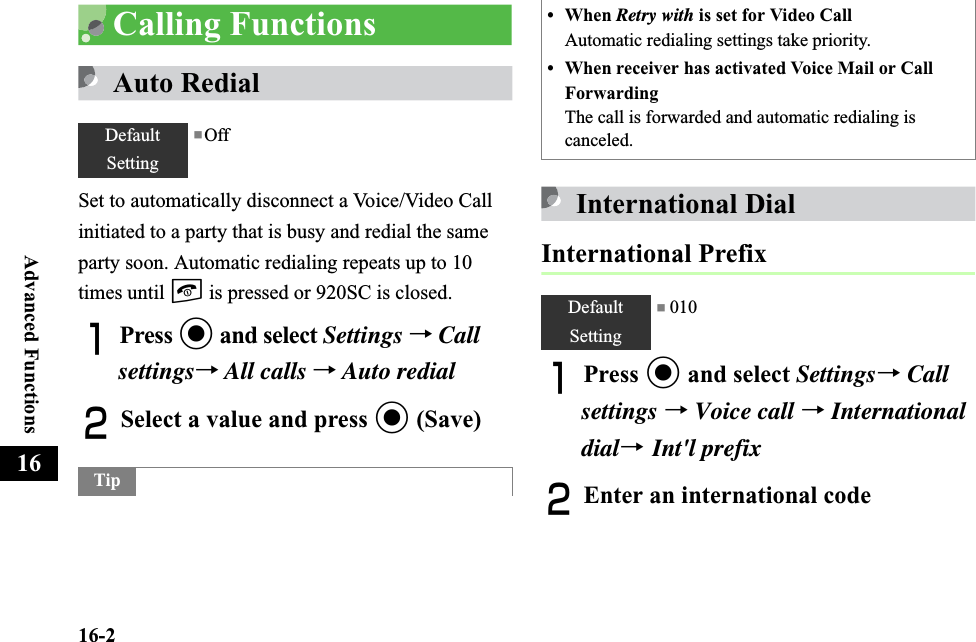 16-2Advanced Functions16Calling FunctionsAuto RedialSet to automatically disconnect a Voice/Video Call initiated to a party that is busy and redial the same party soon. Automatic redialing repeats up to 10 times until y is pressed or 920SC is closed.APress c and select Settings →Callsettings→All calls →Auto redialBSelect a value and press c (Save)International DialInternational PrefixAPress c and select Settings→Call settings →Voice call →Internationaldial→ Int&apos;l prefixBEnter an international codeDefaultSetting■OffTip• When Retry with is set for Video CallAutomatic redialing settings take priority.• When receiver has activated Voice Mail or Call ForwardingThe call is forwarded and automatic redialing is canceled.DefaultSetting■ 010
