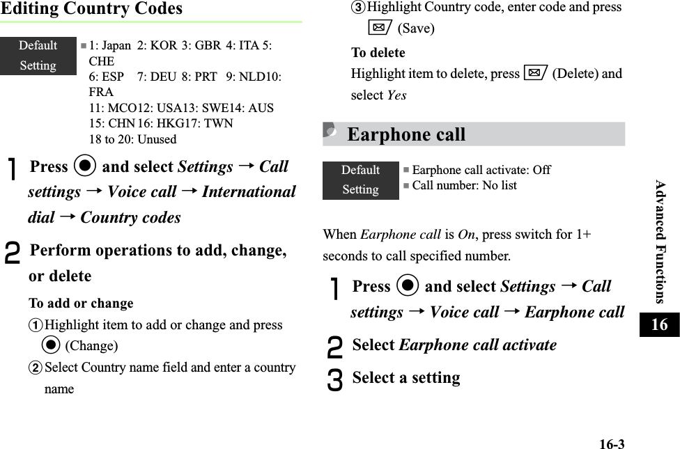 16-3Advanced Functions16Editing Country CodesAPress c and select Settings →Callsettings →Voice call →International dial →Country codesBPerform operations to add, change, or deleteTo add or changeaHighlight item to add or change and press c (Change)bSelect Country name field and enter a country namecHighlight Country code, enter code and press w (Save)To del eteHighlight item to delete, press w (Delete) and select YesEarphone callWhen Earphone call is On, press switch for 1+ seconds to call specified number.APress c and select Settings →Call settings →Voice call →Earphone callBSelect Earphone call activateCSelect a settingDefaultSetting■1: Japan 2: KOR 3: GBR 4: ITA 5: CHE6: ESP 7: DEU 8: PRT 9: NLD10: FRA11: MCO12: USA13: SWE14: AUS 15: CHN 16: HKG17: TWN  18 to 20: UnusedDefaultSetting■ Earphone call activate: Off ■ Call number: No list