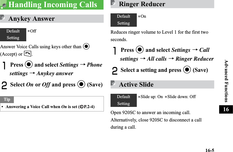 16-5Advanced Functions16Handling Incoming CallsAnykey AnswerAnswer Voice Calls using keys other than c(Accept) or t.APress c and select Settings →Phonesettings →Anykey answerBSelect On or Off and press c (Save)Ringer ReducerReduces ringer volume to Level 1 for the first two seconds.APress c and select Settings →Call settings →All calls →Ringer ReducerBSelect a setting and press c (Save)Active SlideOpen 920SC to answer an incoming call. Alternatively, close 920SC to disconnect a call during a call.DefaultSetting■OffTip• Answering a Voice Call when On is set ( P.2-4)DefaultSetting■OnDefaultSetting■Slide up: On  ■Slide down: Off