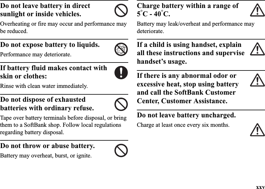 xxvDo not leave battery in direct sunlight or inside vehicles.Overheating or fire may occur and performance may be reduced.Do not expose battery to liquids.Performance may deteriorate.If battery fluid makes contact with skin or clothes:Rinse with clean water immediately.Do not dispose of exhausted batteries with ordinary refuse.Tape over battery terminals before disposal, or bring them to a SoftBank shop. Follow local regulations regarding battery disposal.Do not throw or abuse battery.Battery may overheat, burst, or ignite.Charge battery within a range of 5°C - 40°C.Battery may leak/overheat and performance may deteriorate.If a child is using handset, explain all these instructions and supervise handset’s usage.If there is any abnormal odor or excessive heat, stop using battery and call the SoftBank Customer Center, Customer Assistance.Do not leave battery uncharged. Charge at least once every six months.