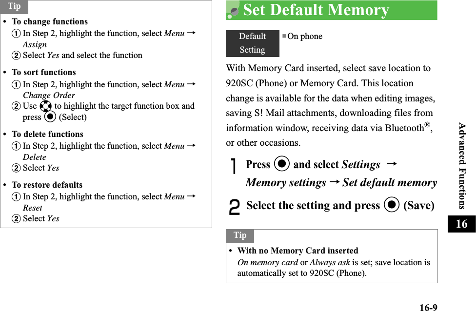 16-9Advanced Functions16Set Default MemoryWith Memory Card inserted, select save location to 920SC (Phone) or Memory Card. This location change is available for the data when editing images, saving S! Mail attachments, downloading files from information window, receiving data via Bluetooth®,or other occasions.APress c and select Settings→Memory settings→Set default memoryBSelect the setting and press c (Save)Tip• To change functionsaIn Step 2, highlight the function, select Menu →AssignbSelect Yes and select the function• To sort functionsaIn Step 2, highlight the function, select Menu →Change OrderbUse a to highlight the target function box and press c (Select)• To delete functionsaIn Step 2, highlight the function, select Menu →DeletebSelect Yes• To restore defaultsaIn Step 2, highlight the function, select Menu →ResetbSelect YesDefaultSetting■On phoneTip• With no Memory Card insertedOn memory card or Always ask is set; save location is automatically set to 920SC (Phone).