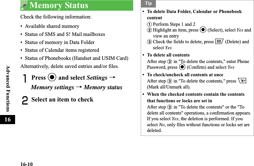 16-10Advanced Functions16Memory StatusCheck the following information:• Available shared memory• Status of SMS and S! Mail mailboxes• Status of memory in Data Folder• Status of Calendar items registered • Status of Phonebooks (Handset and USIM Card) Alternatively, delete saved entries and/or files.APress c and select Settings →Memory settings →Memory statusBSelect an item to checkTip• To delete Data Folder, Calendar or Phonebook contentaPerform Steps 1 and 2bHighlight an item, press c (Select), select Yes and view an entrycCheck the fields to delete, press w (Delete) and select Yes• To delete all contentsAfter step c in &quot;To delete the contents,&quot; enter Phone Password, press c (Confirm) and select Yes• To check/uncheck all contents at onceAfter step c in &quot;To delete the contents,&quot; press o(Mark all/Unmark all).• When the checked contents contain the contents that functions or locks are set inAfter step c in &quot;To delete the contents&quot; or the &quot;To delete all contents&quot; operations, a confirmation appears. If you select Yes, the deletion is performed. If you select No, only files without functions or locks set are deleted.