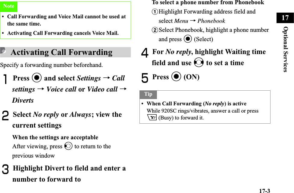 17-3Optional Services17Activating Call ForwardingSpecify a forwarding number beforehand.APress c and select Settings →Callsettings →Voice call or Video call →DivertsBSelect No reply or Always; view the current settingsWhen the settings are acceptableAfter viewing, press l to return to the previous windowCHighlight Divert to field and enter a number to forward toTo select a phone number from PhonebookaHighlight Forwarding address field and select Menu →PhonebookbSelect Phonebook, highlight a phone number and press c (Select)DFor No reply, highlight Waiting time field and use s to set a timeEPress c (ON)Note• Call Forwarding and Voice Mail cannot be used at the same time.• Activating Call Forwarding cancels Voice Mail.Tip• When Call Forwarding (No reply) is activeWhile 920SC rings/vibrates, answer a call or press o (Busy) to forward it. 