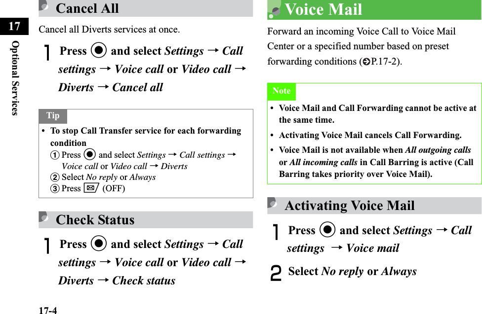 17-4Optional Services17Cancel AllCancel all Diverts services at once.APress c and select Settings →Callsettings →Voice call or Video call →Diverts →Cancel allCheck StatusAPress c and select Settings →Callsettings →Voice call or Video call →Diverts →Check statusVoice MailForward an incoming Voice Call to Voice Mail Center or a specified number based on preset forwarding conditions ( P.17-2).Activating Voice MailAPress c and select Settings →Call settings →Voice mailBSelect No reply or AlwaysTip• To stop Call Transfer service for each forwarding conditionaPress c and select Settings →Call settings →Voice call or Video call →DivertsbSelect No reply or AlwayscPress w (OFF)Note• Voice Mail and Call Forwarding cannot be active at the same time.• Activating Voice Mail cancels Call Forwarding.• Voice Mail is not available when All outgoing calls or All incoming calls in Call Barring is active (Call Barring takes priority over Voice Mail).