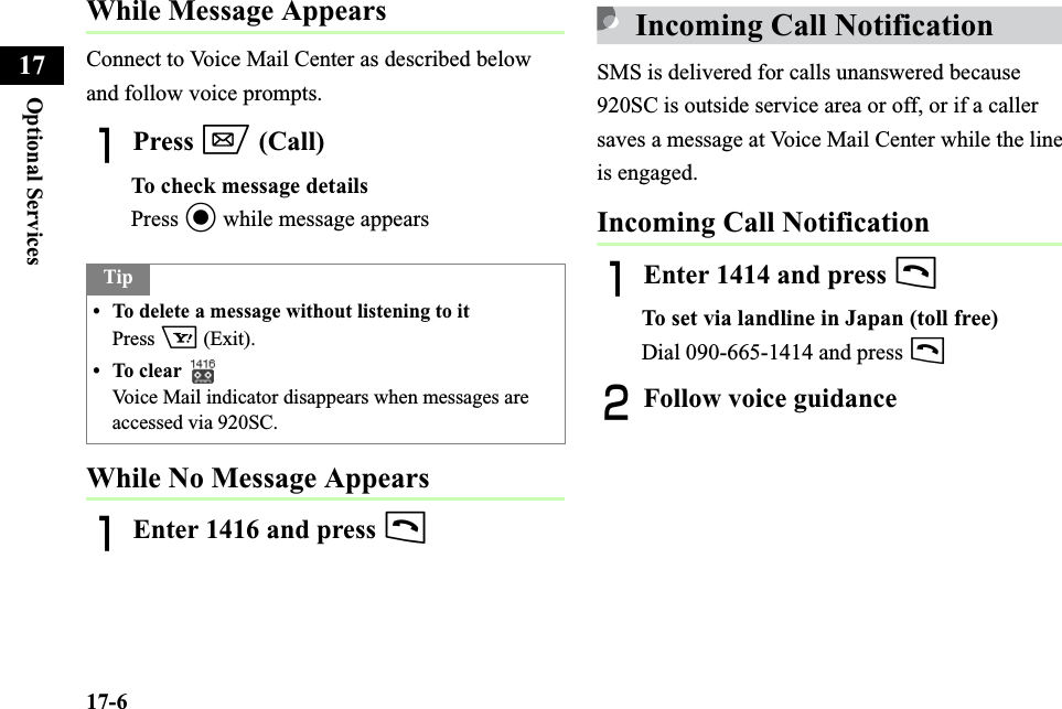 17-6Optional Services17While Message AppearsConnect to Voice Mail Center as described below and follow voice prompts.APress w (Call)To check message detailsPress c while message appearsWhile No Message AppearsAEnter 1416 and press tIncoming Call NotificationSMS is delivered for calls unanswered because 920SC is outside service area or off, or if a caller saves a message at Voice Mail Center while the line is engaged.Incoming Call NotificationAEnter 1414 and press tTo set via landline in Japan (toll free)Dial 090-665-1414 and press tBFollow voice guidanceTip• To delete a message without listening to itPress o (Exit). • To clear Voice Mail indicator disappears when messages are accessed via 920SC.