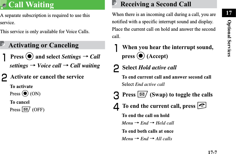 17-7Optional Services17Call WaitingA separate subscription is required to use this service.This service is only available for Voice Calls.Activating or CancelingAPress c and select Settings →Callsettings →Voice call →Call waitingBActivate or cancel the serviceTo activatePress c (ON)To cancelPress w (OFF)Receiving a Second CallWhen there is an incoming call during a call, you are notified with a specific interrupt sound and display. Place the current call on hold and answer the second call.AWhen you hear the interrupt sound, press c (Accept)BSelect Hold active callTo end current call and answer second callSelect End active callCPress w (Swap) to toggle the callsDTo end the current call, press yTo end the call on holdMenu →End →Held callTo end both calls at onceMenu →End →All calls