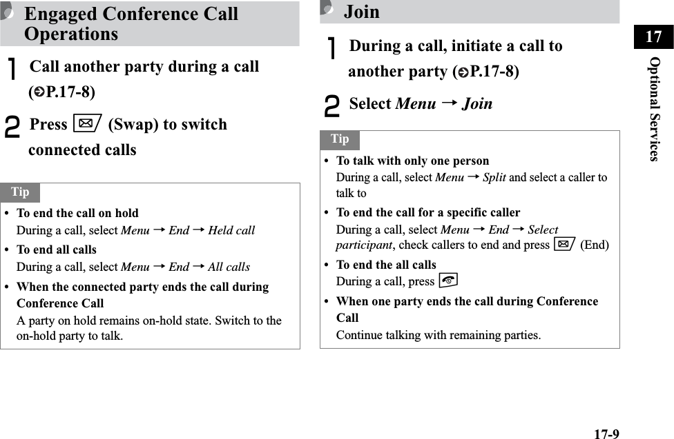 17-9Optional Services17Engaged Conference Call OperationsACall another party during a call ( P.17-8)BPress w (Swap) to switch connected callsJoinADuring a call, initiate a call to another party ( P.17-8)BSelect Menu →JoinTip• To end the call on holdDuring a call, select Menu →End →Held call• To end all callsDuring a call, select Menu →End →All calls• When the connected party ends the call during Conference CallA party on hold remains on-hold state. Switch to the on-hold party to talk.Tip• To talk with only one personDuring a call, select Menu →Split and select a caller to talk to• To end the call for a specific callerDuring a call, select Menu →End →Selectparticipant, check callers to end and press w (End)• To end the all callsDuring a call, press y• When one party ends the call during Conference CallContinue talking with remaining parties.