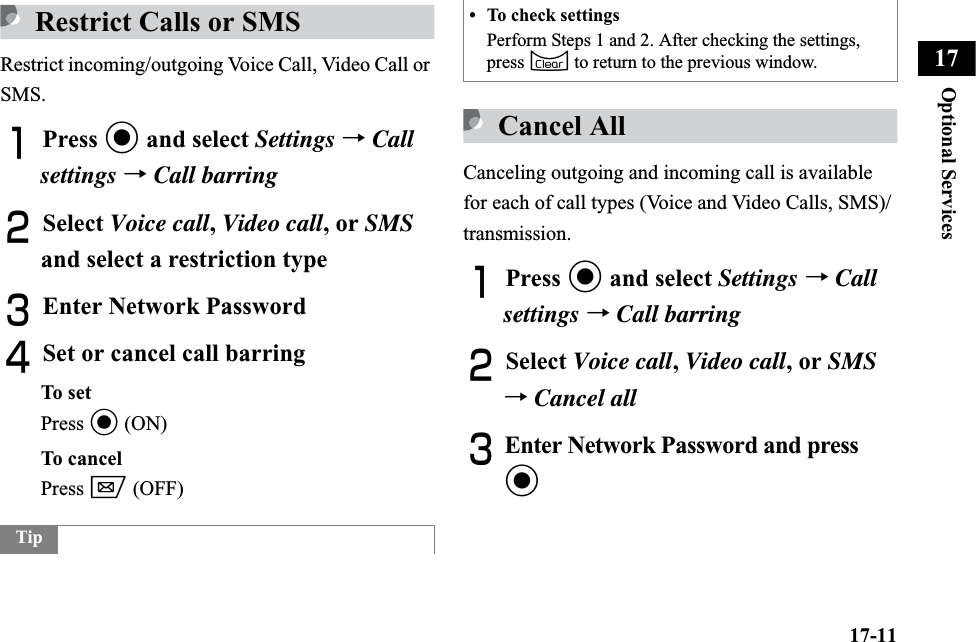 17-11Optional Services17Restrict Calls or SMSRestrict incoming/outgoing Voice Call, Video Call or SMS.APress c and select Settings →Callsettings →Call barringBSelect Voice call,Video call, or SMSand select a restriction typeCEnter Network PasswordDSet or cancel call barringTo setPress c (ON)To cancelPress w (OFF)Cancel AllCanceling outgoing and incoming call is available for each of call types (Voice and Video Calls, SMS)/transmission.APress c and select Settings →Call settings →Call barringBSelect Voice call,Video call, or SMS→Cancel allCEnter Network Password and press cTip• To check settingsPerform Steps 1 and 2. After checking the settings, press C to return to the previous window.