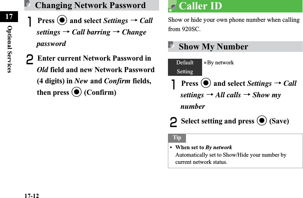 17-12Optional Services17Changing Network PasswordAPress c and select Settings →Callsettings →Call barring → Change passwordBEnter current Network Password in Old field and new Network Password (4 digits) in New and Confirm fields, then press c (Confirm)Caller IDShow or hide your own phone number when calling from 920SC.Show My NumberAPress c and select Settings →Call settings →All calls →Show my numberBSelect setting and press c (Save)DefaultSetting■By networkTip• When set to By networkAutomatically set to Show/Hide your number by current network status.
