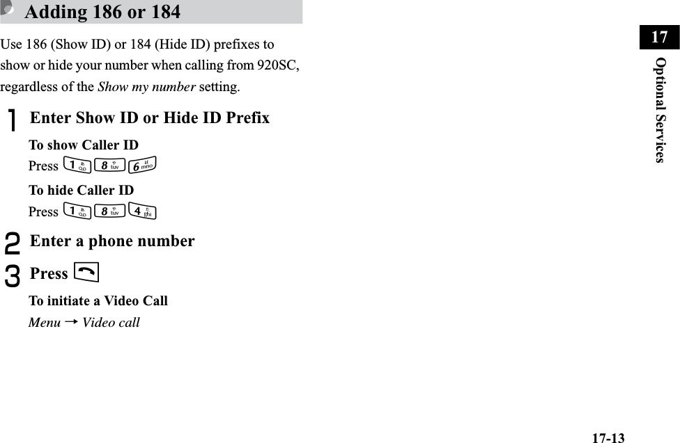 17-13Optional Services17Adding 186 or 184Use 186 (Show ID) or 184 (Hide ID) prefixes to show or hide your number when calling from 920SC, regardless of the Show my number setting.AEnter Show ID or Hide ID PrefixTo show Caller IDPress 186To hide Caller IDPress 184BEnter a phone numberCPress tTo initiate a Video CallMenu →Video call