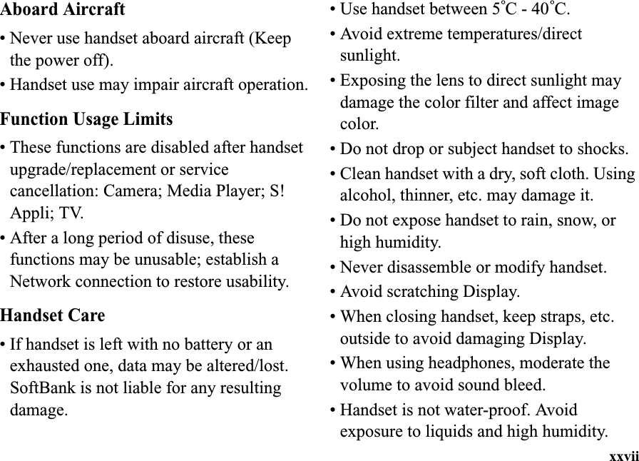 xxviiAboard Aircraft• Never use handset aboard aircraft (Keep the power off).• Handset use may impair aircraft operation.Function Usage Limits• These functions are disabled after handset upgrade/replacement or service cancellation: Camera; Media Player; S! Appli; TV.• After a long period of disuse, these functions may be unusable; establish a Network connection to restore usability.Handset Care• If handset is left with no battery or an exhausted one, data may be altered/lost. SoftBank is not liable for any resulting damage.• Use handset between 5°C - 40°C.• Avoid extreme temperatures/directsunlight.• Exposing the lens to direct sunlight may damage the color filter and affect image color.• Do not drop or subject handset to shocks.• Clean handset with a dry, soft cloth. Using alcohol, thinner, etc. may damage it.• Do not expose handset to rain, snow, or high humidity.• Never disassemble or modify handset.• Avoid scratching Display.• When closing handset, keep straps, etc. outside to avoid damaging Display.• When using headphones, moderate the volume to avoid sound bleed.• Handset is not water-proof. Avoid exposure to liquids and high humidity.