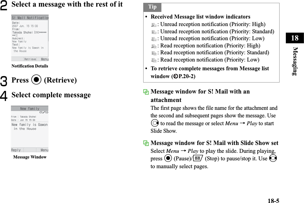 18-5Messaging18BSelect a message with the rest of itCPress c (Retrieve)DSelect complete message Message window for S! Mail with an attachmentThe first page shows the file name for the attachment and the second and subsequent pages show the message. Use r to read the message or select Menu →Play to start Slide Show.Message window for S! Mail with Slide Show setSelect Menu →Play to play the slide. During playing, press c (Pause)/w (Stop) to pause/stop it. Use sto manually select pages.Notification Details Message WindowTip• Received Message list window indicators: Unread reception notification (Priority: High): Unread reception notification (Priority: Standard): Unread reception notification (Priority: Low): Read reception notification (Priority: High): Read reception notification (Priority: Standard): Read reception notification (Priority: Low)• To retrieve complete messages from Message list window ( P.20-2)