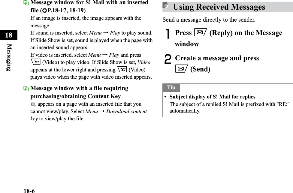 18-6Messaging18Message window for S! Mail with an inserted file ( P.18-17, 18-19)If an image is inserted, the image appears with the message.If sound is inserted, select Menu →Play to play sound.If Slide Show is set, sound is played when the page with an inserted sound appears.If video is inserted, select Menu →Play and press o (Video) to play video. If Slide Show is set, Videoappears at the lower right and pressing o (Video) plays video when the page with video inserted appears. Message window with a file requiring purchasing/obtaining Content Key appears on a page with an inserted file that you cannot view/play. Select Menu →Download content key to view/play the file.Using Received MessagesSend a message directly to the sender. APress w (Reply) on the Message windowBCreate a message and press w (Send)Tip• Subject display of S! Mail for repliesThe subject of a replied S! Mail is prefixed with &quot;RE:&quot; automatically.