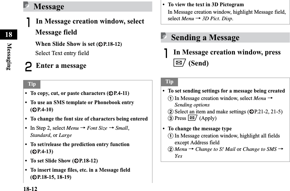18-12Messaging18MessageAIn Message creation window, select Message fieldWhen Slide Show is set ( P.18-12)Select Text entry fieldBEnter a messageSending a MessageAIn Message creation window, press w (Send)Tip• To copy, cut, or paste characters ( P.4-11)• To use an SMS template or Phonebook entry ( P.4-10)• To change the font size of characters being entered•In Step 2, select Menu →Font Size →Small,Standard, or Large• To set/release the prediction entry function ( P.4-13)• To set Slide Show ( P.18-12)• To insert image files, etc. in a Message field ( P.18-15, 18-19)• To view the text in 3D PictogramIn Message creation window, highlight Message field, select Menu →3D Pict.Disp.Tip• To set sending settings for a message being createdaIn Message creation window, select Menu →Sending optionsbSelect an item and make settings ( P.21-2, 21-5)cPress w (Apply)• To change the message typeaIn Message creation window, highlight all fields except Address fieldbMenu →Change to S! Mail or Change to SMS →Yes