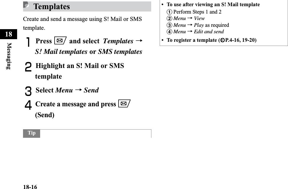 18-16Messaging18TemplatesCreate and send a message using S! Mail or SMS template.APress w and select Templates →S! Mail templates or SMS templatesBHighlight an S! Mail or SMS templateCSelect Menu →SendDCreate a message and press w(Send)Tip• To use after viewing an S! Mail template aPerform Steps 1 and 2bMenu →ViewcMenu →Play as requireddMenu →Edit and send• To register a template ( P.4-16, 19-20)