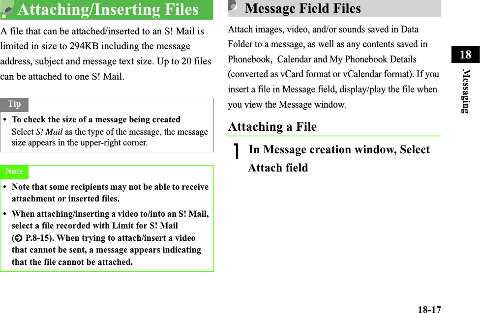 18-17Messaging18Attaching/Inserting FilesA file that can be attached/inserted to an S! Mail is limited in size to 294KB including the message address, subject and message text size. Up to 20 files can be attached to one S! Mail.Message Field FilesAttach images, video, and/or sounds saved in Data Folder to a message, as well as any contents saved in Phonebook,  Calendar and My Phonebook Details (converted as vCard format or vCalendar format). If you insert a file in Message field, display/play the file when you view the Message window.Attaching a FileAIn Message creation window, Select Attach fieldTip• To check the size of a message being createdSelect S! Mail as the type of the message, the message size appears in the upper-right corner.Note• Note that some recipients may not be able to receive attachment or inserted files.• When attaching/inserting a video to/into an S! Mail, select a file recorded with Limit for S! Mail (  P.8-15). When trying to attach/insert a video that cannot be sent, a message appears indicating that the file cannot be attached.