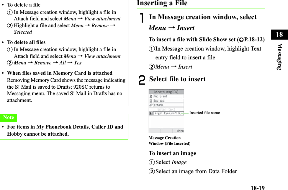 18-19Messaging18Inserting a FileAIn Message creation window, select Menu →InsertTo insert a file with Slide Show set ( P.18-12)aIn Message creation window, highlight Text entry field to insert a filebMenu →InsertBSelect file to insertTo insert an imageaSelect ImagebSelect an image from Data Folder• To delete a fileaIn Message creation window, highlight a file in Attach field and select Menu →View attachmentbHighlight a file and select Menu →Remove →Selected• To delete all filesaIn Message creation window, highlight a file in Attach field and select Menu →View attachmentbMenu →Remove →All →Yes• When files saved in Memory Card is attached Removing Memory Card shows the message indicating the S! Mail is saved to Drafts; 920SC returns to Messaging menu. The saved S! Mail in Drafts has no attachment.Note• For items in My Phonebook Details, Caller ID and Hobby cannot be attached. Message Creation Window (File Inserted)Inserted file name