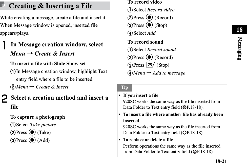 18-21Messaging18Creating &amp; Inserting a FileWhile creating a message, create a file and insert it. When Message window is opened, inserted file appears/plays.AIn Message creation window, select Menu →Create &amp; InsertTo insert a file with Slide Show setaIn Message creation window, highlight Text entry field where a file to be insertedbMenu →Create &amp; InsertBSelect a creation method and insert a fileTo capture a photographaSelect Take picturebPress c (Take)cPress c (Add)To record videoaSelect Record videobPress c (Record)cPress c (Stop)dSelect AddTo record soundaSelect Record soundbPress c (Record)cPress w (Stop)dMenu →Add to messageTip• If you insert a file920SC works the same way as the file inserted from Data Folder to Text entry field ( P.18-18).• To insert a file where another file has already been inserted920SC works the same way as the file inserted from Data Folder to Text entry field ( P.18-18).• To replace or delete a filePerform operations the same way as the file inserted from Data Folder to Text entry field ( P.18-18).