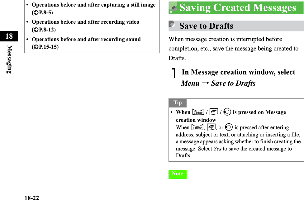 18-22Messaging18Saving Created MessagesSave to DraftsWhen message creation is interrupted before completion, etc., save the message being created to Drafts.AIn Message creation window, select Menu →Save to Drafts• Operations before and after capturing a still image (P.8-5)• Operations before and after recording video ( P.8-12)• Operations before and after recording sound ( P.15-15)Tip• When C / y / l is pressed on Message creation windowWhen C,y, or l is pressed after entering address, subject or text, or attaching or inserting a file, a message appears asking whether to finish creating the message. Select Yes to save the created message to Drafts.Note