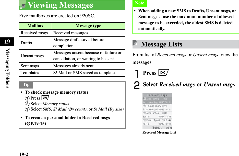 19-2Messaging Folders19Viewing MessagesFive mailboxes are created on 920SC.Message ListsFrom list of Received msgs or Unsent msgs, view the messages.APress wBSelect Received msgs or Unsent msgsMailbox Message typeReceived msgs Received messages.Drafts Message drafts saved before completion.Unsent msgs Messages unsent because of failure or cancellation, or waiting to be sent.Sent msgs Messages already sent.Templates S! Mail or SMS saved as templates.Tip• To check message memory statusaPress wbSelect Memory statuscSelect SMS,S! Mail (By count), or S! Mail (By size)• To create a personal folder in Received msgs ( P.19-15)Note• When adding a new SMS to Drafts, Unsent msgs, or Sent msgs cause the maximum number of allowed message to be exceeded, the oldest SMS is deleted automatically.Received Message List