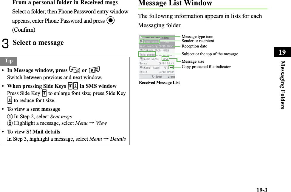 19-3Messaging Folders19From a personal folder in Received msgsSelect a folder; then Phone Password entry window appears, enter Phone Password and press c(Confirm)CSelect a messageMessage List WindowThe following information appears in lists for each Messaging folder.Tip• In Message window, press * or #Switch between previous and next window.• When pressing Side Keys nb in SMS windowPress Side Key n to enlarge font size; press Side Key b to reduce font size.• To view a sent messageaIn Step 2, select Sent msgsbHighlight a message, select Menu →View• To view S! Mail detailsIn Step 3, highlight a message, select Menu →DetailsReceived Message ListMessage type iconCopy protected file indicatorSender or recipientReception dateSubject or the top of the messageMessage size