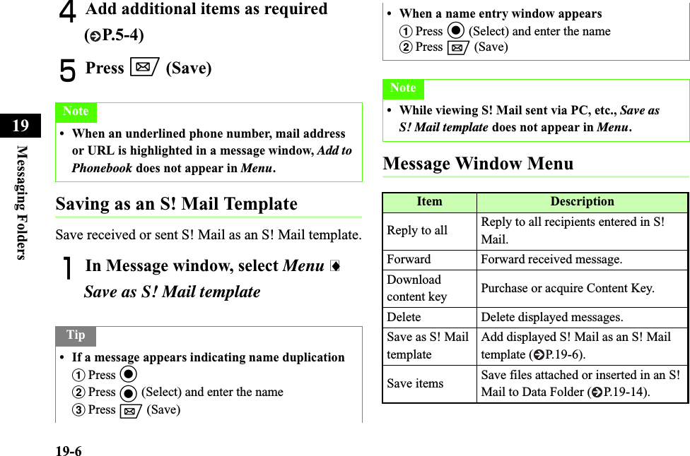 19-6Messaging Folders19DAdd additional items as required ( P.5-4)EPress w (Save)Saving as an S! Mail TemplateSave received or sent S! Mail as an S! Mail template.AIn Message window, select Menu iSave as S! Mail templateMessage Window MenuNote• When an underlined phone number, mail address or URL is highlighted in a message window, Add to Phonebook does not appear in Menu.Tip• If a message appears indicating name duplicationaPress cbPress c (Select) and enter the namecPress w (Save)• When a name entry window appearsaPress c (Select) and enter the namebPress w (Save)Note• While viewing S! Mail sent via PC, etc., Save as S! Mail template does not appear in Menu.Item DescriptionReply to all  Reply to all recipients entered in S! Mail.Forward Forward received message.Downloadcontent key Purchase or acquire Content Key.Delete Delete displayed messages.Save as S! Mail templateAdd displayed S! Mail as an S! Mail template ( P.19-6).Save items Save files attached or inserted in an S! Mail to Data Folder ( P.19-14).