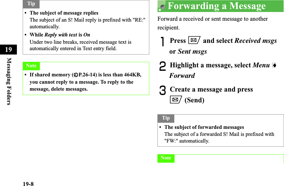 19-8Messaging Folders19Forwarding a MessageForward a received or sent message to another recipient.APress w and select Received msgsor Sent msgsBHighlight a message, select Menu iForwardCCreate a message and press w (Send)Tip• The subject of message repliesThe subject of an S! Mail reply is prefixed with &quot;RE:&quot; automatically.• While Reply with text is OnUnder two line breaks, received message text is automatically entered in Text entry field.Note• If shared memory ( P.26-14) is less than 464KB, you cannot reply to a message. To reply to the message, delete messages.Tip• The subject of forwarded messagesThe subject of a forwarded S! Mail is prefixed with &quot;FW:&quot; automatically.Note