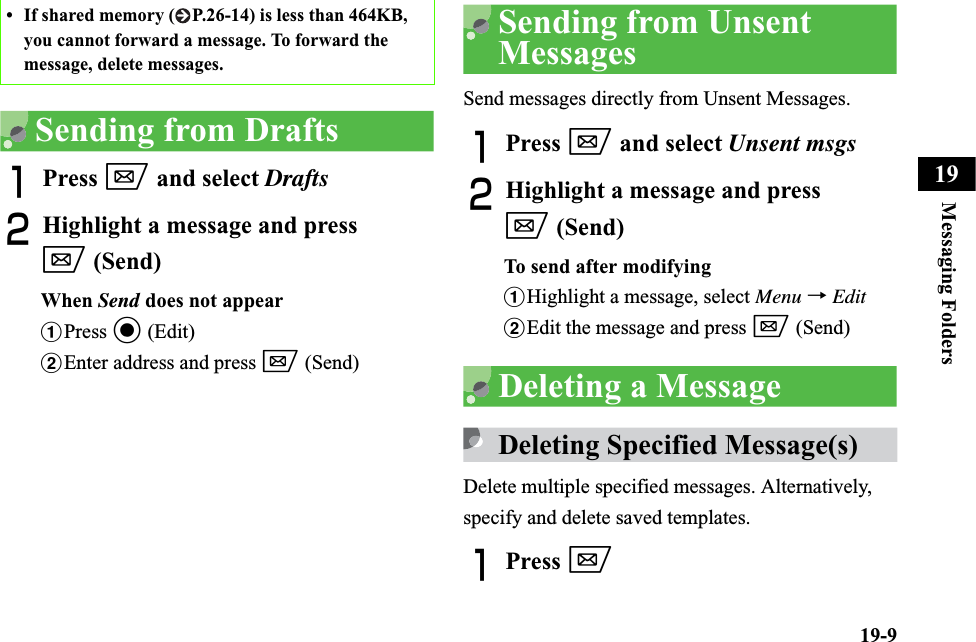 19-9Messaging Folders19Sending from DraftsAPress w and select DraftsBHighlight a message and press w (Send)When Send does not appearaPress c (Edit)bEnter address and press w (Send)Sending from Unsent MessagesSend messages directly from Unsent Messages.APress w and select Unsent msgsBHighlight a message and press w (Send)To send after modifyingaHighlight a message, select Menu →EditbEdit the message and press w (Send)Deleting a MessageDeleting Specified Message(s)Delete multiple specified messages. Alternatively, specify and delete saved templates.APress w• If shared memory ( P.26-14) is less than 464KB, you cannot forward a message. To forward the message, delete messages.