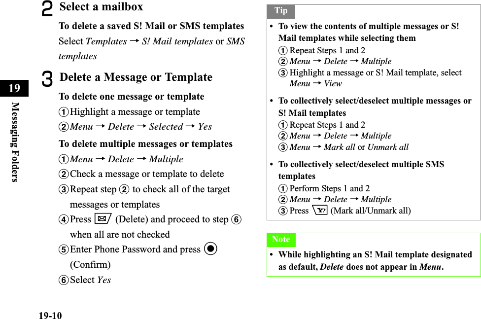 19-10Messaging Folders19BSelect a mailboxTo delete a saved S! Mail or SMS templatesSelect Templates →S! Mail templates or SMStemplatesCDelete a Message or TemplateTo delete one message or templateaHighlight a message or templatebMenu →Delete →Selected →YesTo delete multiple messages or templatesaMenu →Delete →MultiplebCheck a message or template to deletecRepeat step b to check all of the target messages or templatesdPress w (Delete) and proceed to step fwhen all are not checkedeEnter Phone Password and press c(Confirm)fSelect YesTip• To view the contents of multiple messages or S! Mail templates while selecting themaRepeat Steps 1 and 2bMenu →Delete →MultiplecHighlight a message or S! Mail template, select Menu →View• To collectively select/deselect multiple messages or S! Mail templatesaRepeat Steps 1 and 2bMenu →Delete →MultiplecMenu →Mark all or Unmark all• To collectively select/deselect multiple SMS templatesaPerform Steps 1 and 2bMenu →Delete →MultiplecPress o (Mark all/Unmark all)Note• While highlighting an S! Mail template designated as default, Delete does not appear in Menu.