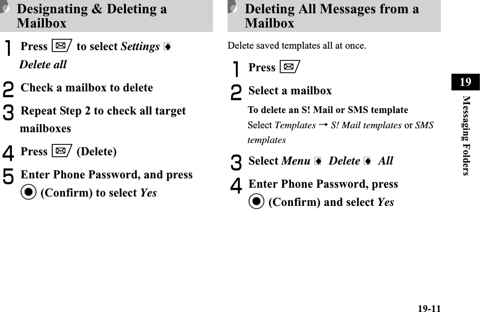 19-11Messaging Folders19Designating &amp; Deleting a MailboxAPress w to select Settings iDelete allBCheck a mailbox to deleteCRepeat Step 2 to check all target mailboxesDPress w (Delete)EEnter Phone Password, and press c (Confirm) to select YesDeleting All Messages from a MailboxDelete saved templates all at once.APress wBSelect a mailboxTo delete an S! Mail or SMS templateSelect Templates →S! Mail templates or SMStemplatesCSelect Menu i Delete i AllDEnter Phone Password, press c (Confirm) and select Yes