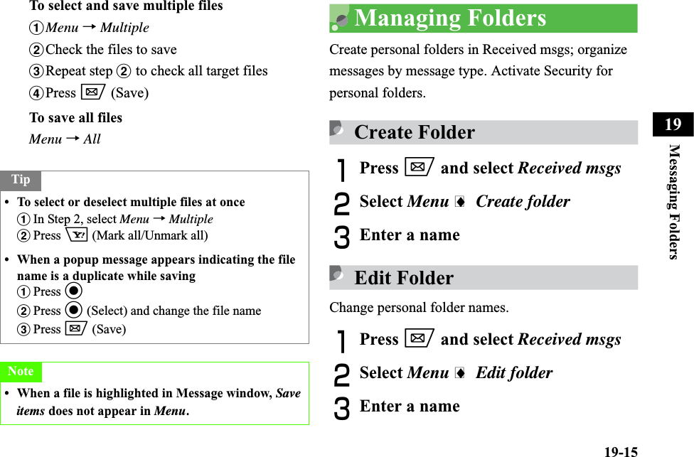 19-15Messaging Folders19To select and save multiple filesaMenu →MultiplebCheck the files to savecRepeat step b to check all target filesdPress w (Save)To save all filesMenu →AllManaging FoldersCreate personal folders in Received msgs; organize messages by message type. Activate Security for personal folders.Create FolderAPress w and select Received msgsBSelect Menu i Create folderCEnter a nameEdit FolderChange personal folder names.APress w and select Received msgsBSelect Menu i Edit folderCEnter a nameTip• To select or deselect multiple files at onceaIn Step 2, select Menu → MultiplebPress o (Mark all/Unmark all)• When a popup message appears indicating the file name is a duplicate while savingaPress cbPress c (Select) and change the file namecPress w (Save)Note• When a file is highlighted in Message window, Save items does not appear in Menu.