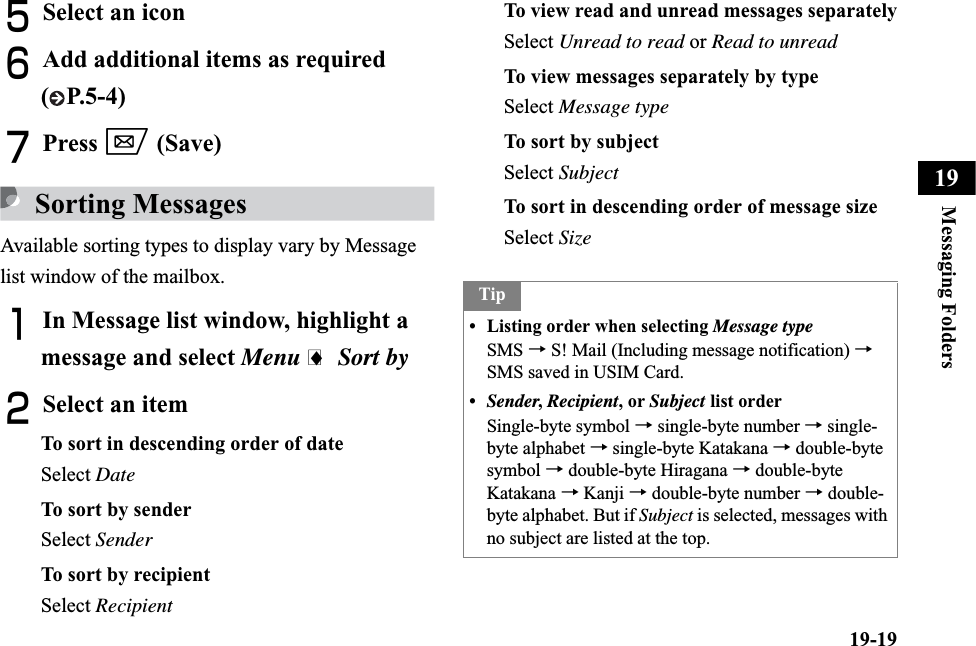 19-19Messaging Folders19ESelect an iconFAdd additional items as required ( P.5-4)GPress w (Save)Sorting MessagesAvailable sorting types to display vary by Message list window of the mailbox.AIn Message list window, highlight a message and select Menu i Sort byBSelect an itemTo sort in descending order of dateSelect DateTo sort by senderSelect SenderTo sort by recipientSelect RecipientTo view read and unread messages separatelySelect Unread to read or Read to unreadTo view messages separately by typeSelect Message typeTo sort by subjectSelect SubjectTo sort in descending order of message sizeSelect SizeTip• Listing order when selecting Message typeSMS → S! Mail (Including message notification) →SMS saved in USIM Card.•Sender, Recipient, or Subject list orderSingle-byte symbol →single-byte number → single-byte alphabet →single-byte Katakana →double-bytesymbol →double-byte Hiragana →double-byte Katakana →Kanji → double-byte number → double-byte alphabet. But if Subject is selected, messages with no subject are listed at the top.