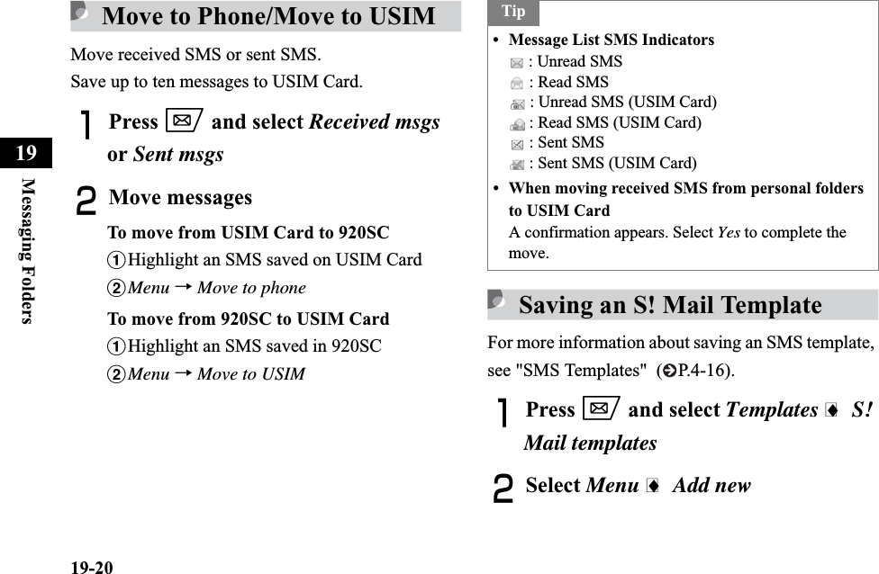 19-20Messaging Folders19Move to Phone/Move to USIMMove received SMS or sent SMS.Save up to ten messages to USIM Card.APress w and select Received msgsor Sent msgsBMove messagesTo move from USIM Card to 920SCaHighlight an SMS saved on USIM CardbMenu →Move to phoneTo move from 920SC to USIM CardaHighlight an SMS saved in 920SCbMenu →Move to USIMSaving an S! Mail TemplateFor more information about saving an SMS template, see &quot;SMS Templates&quot;  ( P.4-16).APress w and select Templates i S! Mail templatesBSelect Menu i Add newTip• Message List SMS Indicators : Unread SMS : Read SMS : Unread SMS (USIM Card) : Read SMS (USIM Card) : Sent SMS : Sent SMS (USIM Card)• When moving received SMS from personal folders to USIM CardA confirmation appears. Select Yes to complete the move.