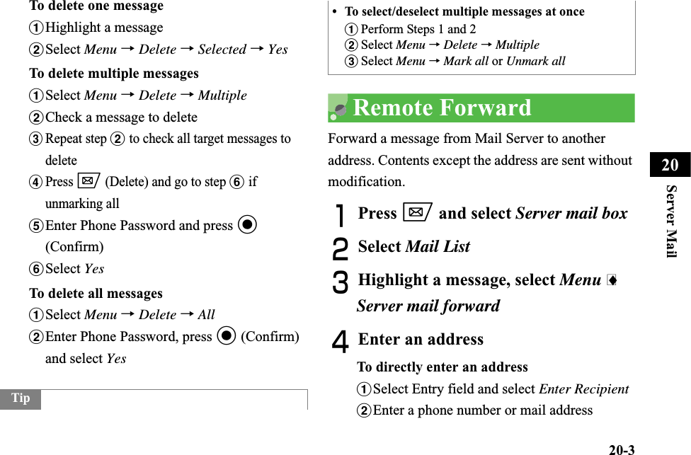 20-3Server Mail20To delete one messageaHighlight a messagebSelect Menu →Delete →Selected →YesTo delete multiple messagesaSelect Menu →Delete →MultiplebCheck a message to deletecRepeat step b to check all target messages to deletedPress w (Delete) and go to step f if unmarking alleEnter Phone Password and press c(Confirm)fSelect YesTo delete all messagesaSelect Menu →Delete →AllbEnter Phone Password, press c (Confirm) and select YesRemote ForwardForward a message from Mail Server to another address. Contents except the address are sent without modification.APress w and select Server mail boxBSelect Mail ListCHighlight a message, select Menu iServer mail forwardDEnter an addressTo directly enter an addressaSelect Entry field and select Enter RecipientbEnter a phone number or mail addressTip• To select/deselect multiple messages at onceaPerform Steps 1 and 2bSelect Menu →Delete →MultiplecSelect Menu →Mark all or Unmark all