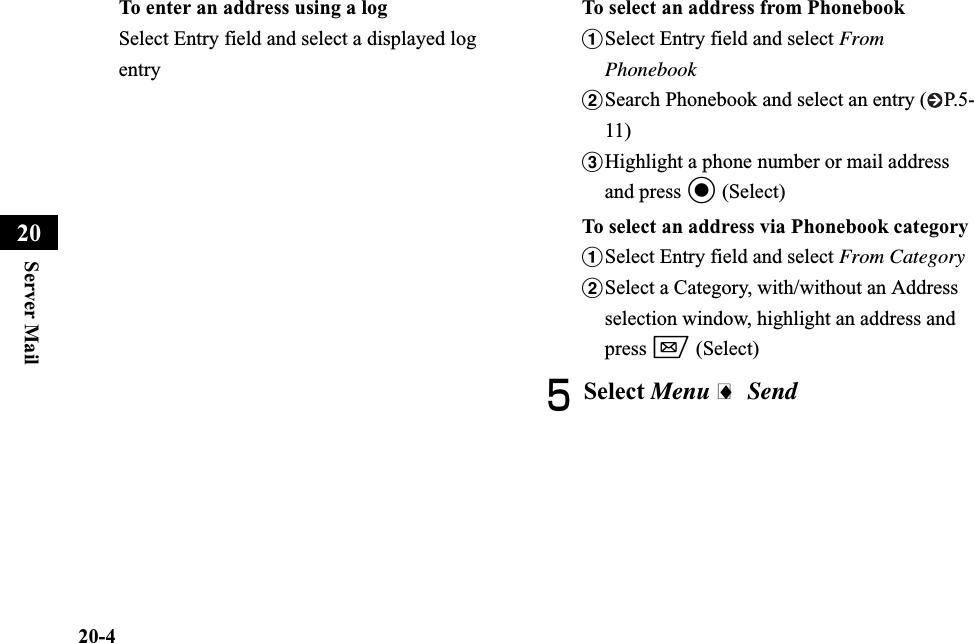 20-4Server Mail20To enter an address using a logSelect Entry field and select a displayed log entryTo select an address from PhonebookaSelect Entry field and select From PhonebookbSearch Phonebook and select an entry ( P.5-11)cHighlight a phone number or mail address and press c (Select)To select an address via Phonebook categoryaSelect Entry field and select From CategorybSelect a Category, with/without an Address selection window, highlight an address and press w (Select)ESelect Menu i Send