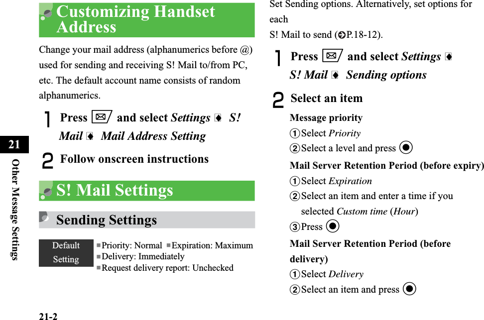 21-2Other Message Settings21Customizing Handset AddressChange your mail address (alphanumerics before @) used for sending and receiving S! Mail to/from PC, etc. The default account name consists of random alphanumerics.APress w and select Settings i S! Mail i Mail Address SettingBFollow onscreen instructionsS! Mail Settings Sending SettingsSet Sending options. Alternatively, set options for eachS! Mail to send ( P.18-12).APress w and select Settings iS! Mail iSending optionsBSelect an itemMessage priorityaSelect PrioritybSelect a level and press cMail Server Retention Period (before expiry)aSelect ExpirationbSelect an item and enter a time if you selected Custom time (Hour)cPress cMail Server Retention Period (before delivery)aSelect DeliverybSelect an item and press cDefaultSetting■Priority: Normal  ■Expiration: Maximum■Delivery: Immediately■Request delivery report: Unchecked
