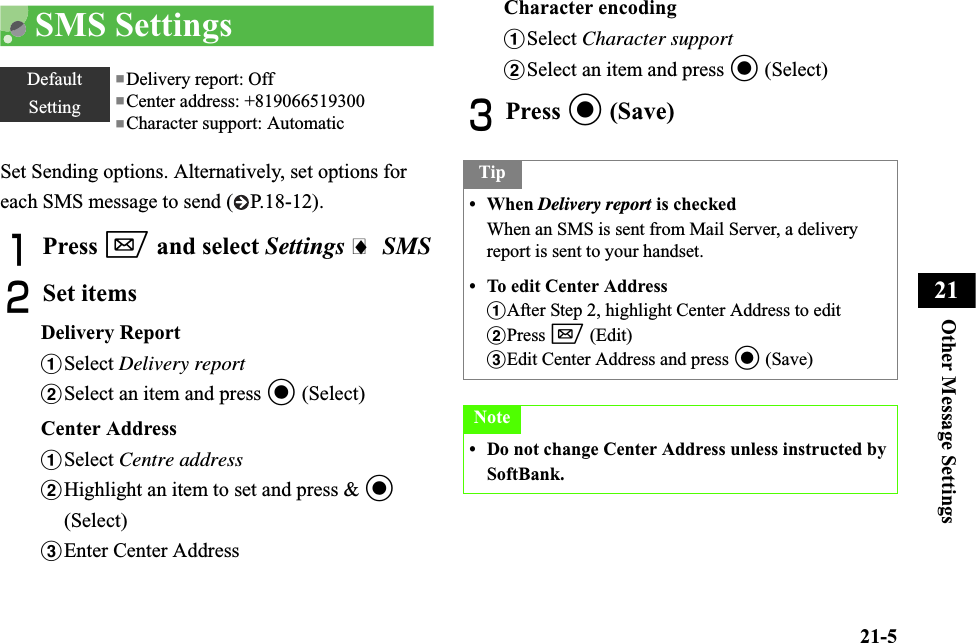21-5Other Message Settings21SMS SettingsSet Sending options. Alternatively, set options for each SMS message to send ( P.18-12).APress w and select Settings i SMSBSet itemsDelivery ReportaSelect Delivery reportbSelect an item and press c (Select)Center AddressaSelect Centre addressbHighlight an item to set and press &amp; c(Select)cEnter Center AddressCharacter encodingaSelect Character supportbSelect an item and press c (Select)CPress c (Save)DefaultSetting■Delivery report: Off■Center address: +819066519300■Character support: AutomaticTip• When Delivery report is checkedWhen an SMS is sent from Mail Server, a delivery report is sent to your handset.• To edit Center AddressaAfter Step 2, highlight Center Address to editbPress w (Edit)cEdit Center Address and press c (Save)Note• Do not change Center Address unless instructed by SoftBank.