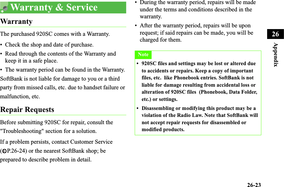 26-23Appendix26Warranty &amp; ServiceWarrantyThe purchased 920SC comes with a Warranty.• Check the shop and date of purchase.• Read through the contents of the Warranty and keep it in a safe place.• The warranty period can be found in the Warranty.SoftBank is not liable for damage to you or a third party from missed calls, etc. due to handset failure or malfunction, etc.Repair RequestsBefore submitting 920SC for repair, consult the &quot;Troubleshooting&quot; section for a solution. If a problem persists, contact Customer Service ( P.26-24) or the nearest SoftBank shop; be prepared to describe problem in detail.• During the warranty period, repairs will be made under the terms and conditions described in the warranty.• After the warranty period, repairs will be upon request; if said repairs can be made, you will be charged for them.Note• 920SC files and settings may be lost or altered due to accidents or repairs. Keep a copy of important files, etc.  like Phonebook entries. SoftBank is not liable for damage resulting from accidental loss or alteration of 920SC files  (Phonebook, Data Folder, etc.) or settings.• Disassembling or modifying this product may be a violation of the Radio Law. Note that SoftBank will not accept repair requests for disassembled or modified products.