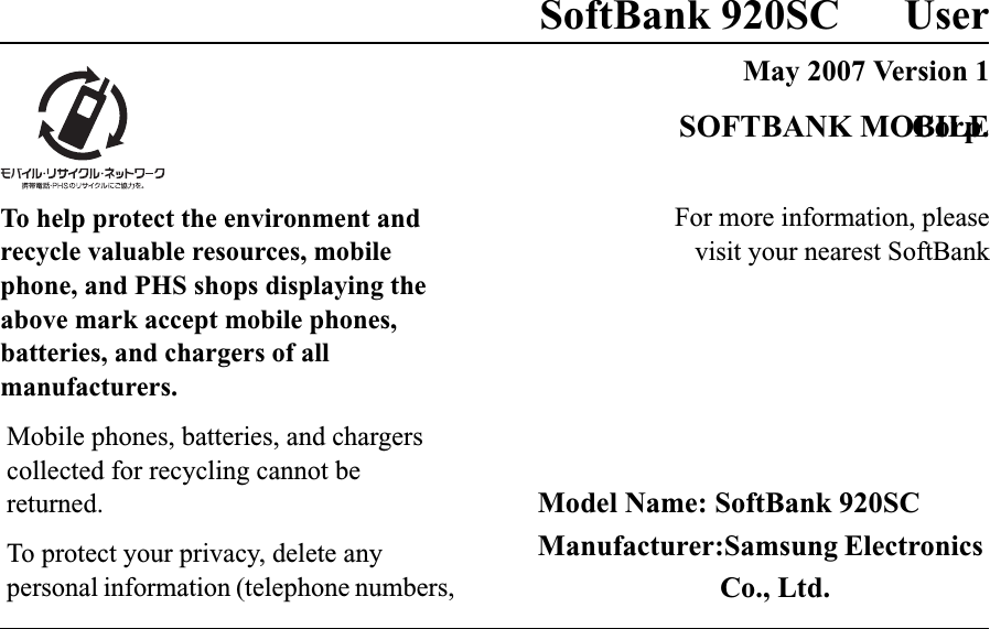 SoftBank 920SC UserMay 2007 Version 1For more information, pleasevisit your nearest SoftBankSOFTBANK MOBILECorp.Model Name: SoftBank 920SCManufacturer:Samsung Electronics Co., Ltd.To help protect the environment and recycle valuable resources, mobile phone, and PHS shops displaying the above mark accept mobile phones, batteries, and chargers of all manufacturers.Mobile phones, batteries, and chargers collected for recycling cannot be returned.To protect your privacy, delete any personal information (telephone numbers, 