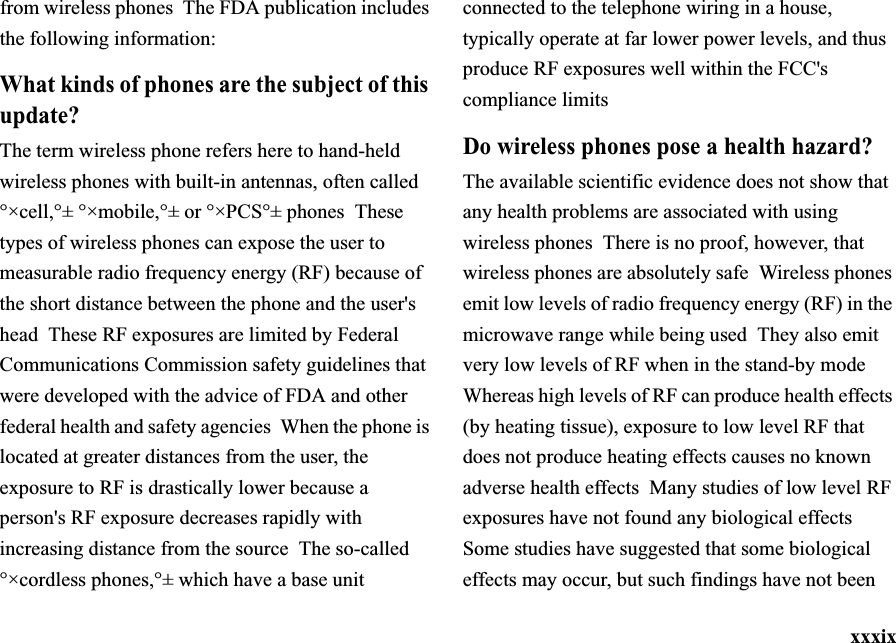 xxxixfrom wireless phones  The FDA publication includes the following information:What kinds of phones are the subject of this update?The term wireless phone refers here to hand-held wireless phones with built-in antennas, often called °×cell,°± °×mobile,°± or °×PCS°± phones  These types of wireless phones can expose the user to measurable radio frequency energy (RF) because of the short distance between the phone and the user&apos;s head  These RF exposures are limited by Federal Communications Commission safety guidelines that were developed with the advice of FDA and other federal health and safety agencies  When the phone is located at greater distances from the user, the exposure to RF is drastically lower because a person&apos;s RF exposure decreases rapidly with increasing distance from the source The so-called °×cordless phones,°± which have a base unit connected to the telephone wiring in a house, typically operate at far lower power levels, and thus produce RF exposures well within the FCC&apos;s compliance limitsDo wireless phones pose a health hazard?The available scientific evidence does not show that any health problems are associated with using wireless phones  There is no proof, however, that wireless phones are absolutely safe Wireless phones emit low levels of radio frequency energy (RF) in the microwave range while being used  They also emit very low levels of RF when in the stand-by mode  Whereas high levels of RF can produce health effects (by heating tissue), exposure to low level RF that does not produce heating effects causes no known adverse health effects  Many studies of low level RF exposures have not found any biological effects  Some studies have suggested that some biological effects may occur, but such findings have not been 