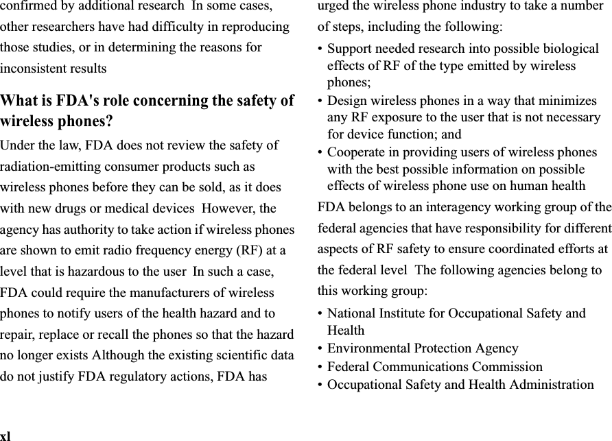 xlconfirmed by additional research In some cases, other researchers have had difficulty in reproducing those studies, or in determining the reasons for inconsistent resultsWhat is FDA&apos;s role concerning the safety of wireless phones?Under the law, FDA does not review the safety of radiation-emitting consumer products such as wireless phones before they can be sold, as it does with new drugs or medical devices  However, the agency has authority to take action if wireless phones are shown to emit radio frequency energy (RF) at a level that is hazardous to the user  In such a case, FDA could require the manufacturers of wireless phones to notify users of the health hazard and to repair, replace or recall the phones so that the hazard no longer exists Although the existing scientific data do not justify FDA regulatory actions, FDA has urged the wireless phone industry to take a number of steps, including the following:•Support needed research into possible biological effects of RF of the type emitted by wireless phones;•Design wireless phones in a way that minimizes any RF exposure to the user that is not necessary for device function; and•Cooperate in providing users of wireless phones with the best possible information on possible effects of wireless phone use on human healthFDA belongs to an interagency working group of the federal agencies that have responsibility for different aspects of RF safety to ensure coordinated efforts at the federal level The following agencies belong to this working group:•National Institute for Occupational Safety and Health•Environmental Protection Agency•Federal Communications Commission• Occupational Safety and Health Administration