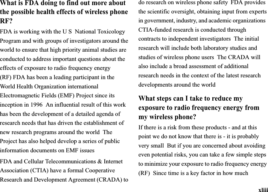 xliiiWhat is FDA doing to find out more about the possible health effects of wireless phone RF?FDA is working with the U S National Toxicology Program and with groups of investigators around the world to ensure that high priority animal studies are conducted to address important questions about the effects of exposure to radio frequency energy (RF)FDA has been a leading participant in the World Health Organization international Electromagnetic Fields (EMF) Project since its inception in 1996  An influential result of this work has been the development of a detailed agenda of research needs that has driven the establishment of new research programs around the world The Project has also helped develop a series of public information documents on EMF issuesFDA and Cellular Telecommunications &amp; Internet Association (CTIA) have a formal Cooperative Research and Development Agreement (CRADA) to do research on wireless phone safety  FDA provides the scientific oversight, obtaining input from experts in government, industry, and academic organizations CTIA-funded research is conducted through contracts to independent investigators The initial research will include both laboratory studies and studies of wireless phone users The CRADA will also include a broad assessment of additional research needs in the context of the latest research developments around the worldWhat steps can I take to reduce my exposure to radio frequency energy from my wireless phone?If there is a risk from these products - and at this point we do not know that there is - it is probably very small  But if you are concerned about avoiding even potential risks, you can take a few simple steps to minimize your exposure to radio frequency energy (RF) Since time is a key factor in how much 