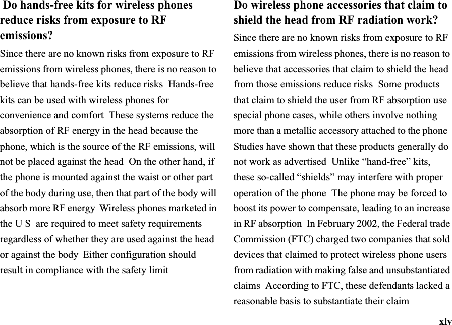 xlv Do hands-free kits for wireless phones reduce risks from exposure to RF emissions?Since there are no known risks from exposure to RF emissions from wireless phones, there is no reason to believe that hands-free kits reduce risks Hands-free kits can be used with wireless phones for convenience and comfort These systems reduce the absorption of RF energy in the head because the phone, which is the source of the RF emissions, will not be placed against the head  On the other hand, if the phone is mounted against the waist or other part of the body during use, then that part of the body will absorb more RF energy Wireless phones marketed in the U S are required to meet safety requirements regardless of whether they are used against the head or against the body  Either configuration should result in compliance with the safety limitDo wireless phone accessories that claim to shield the head from RF radiation work?Since there are no known risks from exposure to RF emissions from wireless phones, there is no reason to believe that accessories that claim to shield the head from those emissions reduce risks Some products that claim to shield the user from RF absorption use special phone cases, while others involve nothing more than a metallic accessory attached to the phone Studies have shown that these products generally do not work as advertised  Unlike “hand-free” kits, these so-called “shields” may interfere with proper operation of the phone The phone may be forced to boost its power to compensate, leading to an increase in RF absorption  In February 2002, the Federal trade Commission (FTC) charged two companies that sold devices that claimed to protect wireless phone users from radiation with making false and unsubstantiated claims According to FTC, these defendants lacked a reasonable basis to substantiate their claim