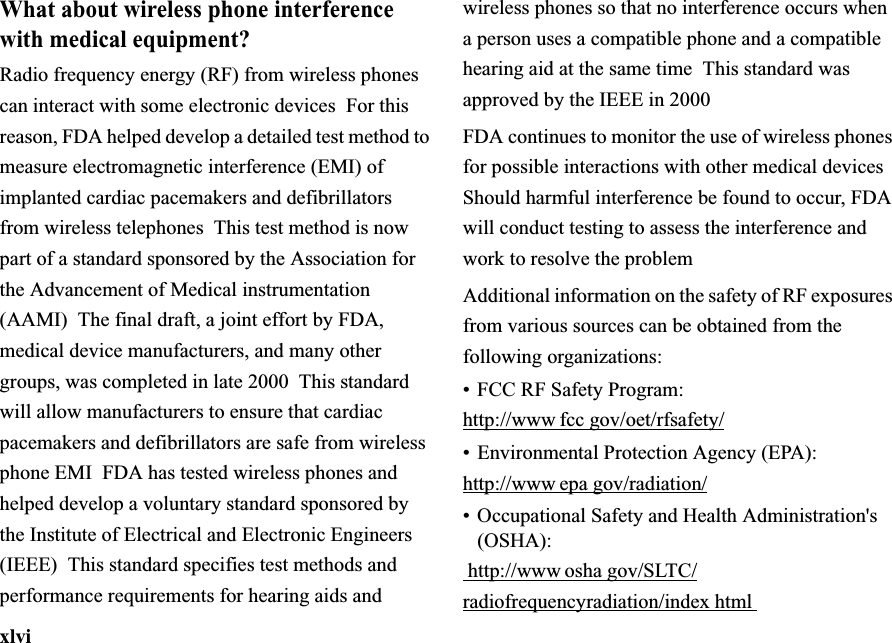 xlviWhat about wireless phone interference with medical equipment?Radio frequency energy (RF) from wireless phones can interact with some electronic devices  For this reason, FDA helped develop a detailed test method to measure electromagnetic interference (EMI) of implanted cardiac pacemakers and defibrillators from wireless telephones  This test method is now part of a standard sponsored by the Association for the Advancement of Medical instrumentation (AAMI) The final draft, a joint effort by FDA, medical device manufacturers, and many other groups, was completed in late 2000  This standard will allow manufacturers to ensure that cardiac pacemakers and defibrillators are safe from wireless phone EMI  FDA has tested wireless phones and helped develop a voluntary standard sponsored by the Institute of Electrical and Electronic Engineers (IEEE) This standard specifies test methods and performance requirements for hearing aids and wireless phones so that no interference occurs when a person uses a compatible phone and a compatible hearing aid at the same time This standard was approved by the IEEE in 2000FDA continues to monitor the use of wireless phones for possible interactions with other medical devices  Should harmful interference be found to occur, FDA will conduct testing to assess the interference and work to resolve the problemAdditional information on the safety of RF exposures from various sources can be obtained from the following organizations:•FCC RF Safety Program:http://www fcc gov/oet/rfsafety/•Environmental Protection Agency (EPA):http://www epa gov/radiation/• Occupational Safety and Health Administration&apos;s (OSHA): http://www osha gov/SLTC/radiofrequencyradiation/indexhtml