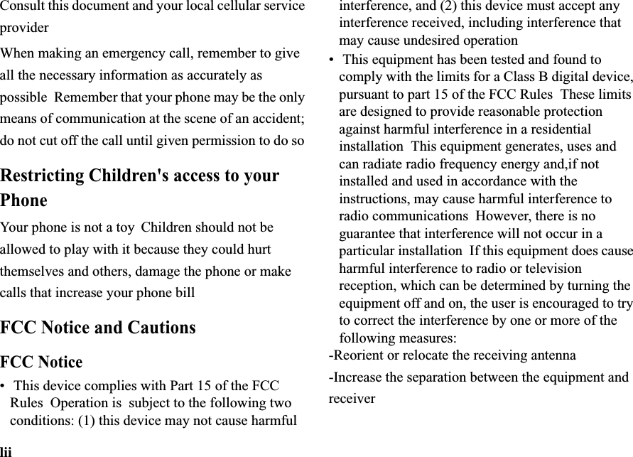 liiConsult this document and your local cellular service providerWhen making an emergency call, remember to give all the necessary information as accurately as possible Remember that your phone may be the only means of communication at the scene of an accident; do not cut off the call until given permission to do soRestricting Children&apos;s access to your PhoneYour  phone is not a toy Children should not be allowed to play with it because they could hurt themselves and others, damage the phone or make calls that increase your phone billFCC Notice and CautionsFCC Notice• This device complies with Part 15 of the FCC Rules  Operation is  subject to the following two conditions: (1) this device may not cause harmful interference, and (2) this device must accept any interference received, including interference that may cause undesired operation• This equipment has been tested and found to comply with the limits for a Class B digital device, pursuant to part 15 of the FCC Rules  These limits are designed to provide reasonable protection against harmful interference in a residential installation  This equipment generates, uses and can radiate radio frequency energy and,if not installed and used in accordance with the instructions, may cause harmful interference to radio communications However, there is no guarantee that interference will not occur in a particular installation  If this equipment does cause harmful interference to radio or television reception, which can be determined by turning the equipment off and on, the user is encouraged to try to correct the interference by one or more of the following measures:-Reorient or relocate the receiving antenna -Increase the separation between the equipment and receiver 