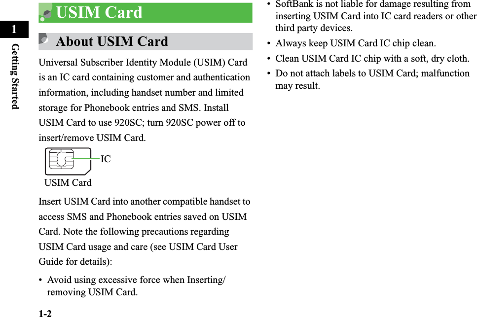 1-2Getting Started1USIM CardAbout USIM CardUniversal Subscriber Identity Module (USIM) Card is an IC card containing customer and authentication information, including handset number and limited storage for Phonebook entries and SMS. Install USIM Card to use 920SC; turn 920SC power off to insert/remove USIM Card.Insert USIM Card into another compatible handset to access SMS and Phonebook entries saved on USIM Card. Note the following precautions regarding USIM Card usage and care (see USIM Card User Guide for details):• Avoid using excessive force when Inserting/removing USIM Card.• SoftBank is not liable for damage resulting from inserting USIM Card into IC card readers or other third party devices.• Always keep USIM Card IC chip clean.• Clean USIM Card IC chip with a soft, dry cloth.• Do not attach labels to USIM Card; malfunction may result. ICUSIM Card