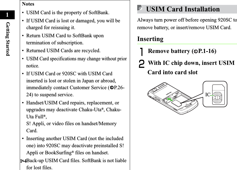 1-4Getting Started1USIM Card InstallationAlways turn power off before opening 920SC to remove battery, or insert/remove USIM Card.InsertingARemove battery ( P.1-16)BWith IC chip down, insert USIM Card into card slotNotes• USIM Card is the property of SoftBank.• If USIM Card is lost or damaged, you will be charged for reissuing it.• Return USIM Card to SoftBank upon termination of subscription.• Returned USIM Cards are recycled.• USIM Card specifications may change without prior notice.• If USIM Card or 920SC with USIM Card inserted is lost or stolen in Japan or abroad, immediately contact Customer Service (fP.2 6-24) to suspend service.• Handset/USIM Card repairs, replacement, or upgrades may deactivate Chaku-Uta®, Chaku-Uta Full®,S! Appli, or video files on handset/Memory Card.• Inserting another USIM Card (not the included one) into 920SC may deactivate preinstalled S! Appli or BookSurfing® files on handset.• Back-up USIM Card files. SoftBank is not liable for lost files.IC
